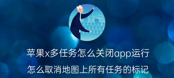 苹果x多任务怎么关闭app运行 怎么取消地图上所有任务的标记？